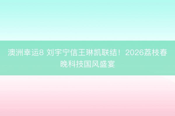 澳洲幸运8 刘宇宁信王琳凯联结！2026荔枝春晚科技国风盛宴