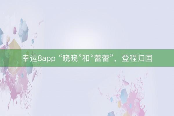 幸运8app “晓晓”和“蕾蕾”，登程归国