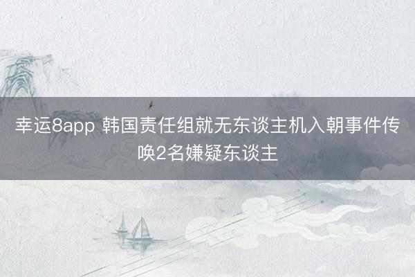 幸运8app 韩国责任组就无东谈主机入朝事件传唤2名嫌疑东谈主