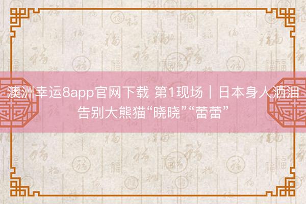 澳洲幸运8app官网下载 第1现场|日本身人洒泪告别大熊猫“晓晓”“蕾蕾”