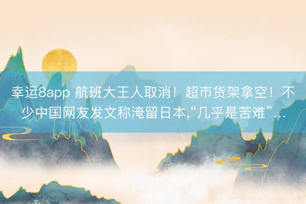 幸运8app 航班大王人取消！超市货架拿空！不少中国网友发文称淹留日本,“几乎是苦难”…