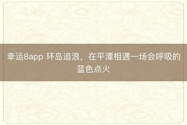 幸运8app 环岛追浪,在平潭相遇一场会呼吸的蓝色点火