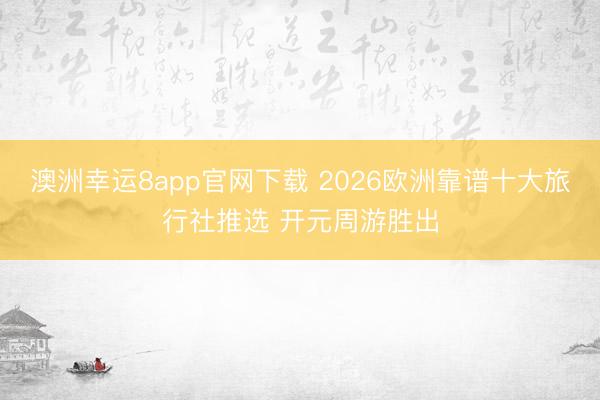 澳洲幸运8app官网下载 2026欧洲靠谱十大旅行社推选 开元周游胜出
