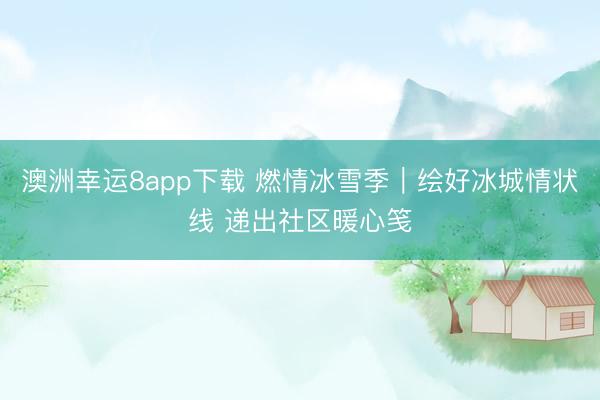 澳洲幸运8app下载 燃情冰雪季｜绘好冰城情状线 递出社区暖心笺