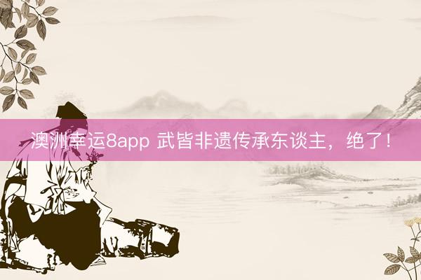 澳洲幸运8app 武皆非遗传承东谈主，绝了！
