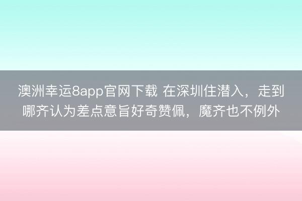 澳洲幸运8app官网下载 在深圳住潜入，走到哪齐认为差点意旨好奇赞佩，魔齐也不例外