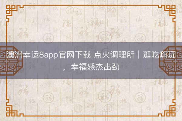 澳洲幸运8app官网下载 点火调理所｜逛吃嗨玩，幸福感杰出劲