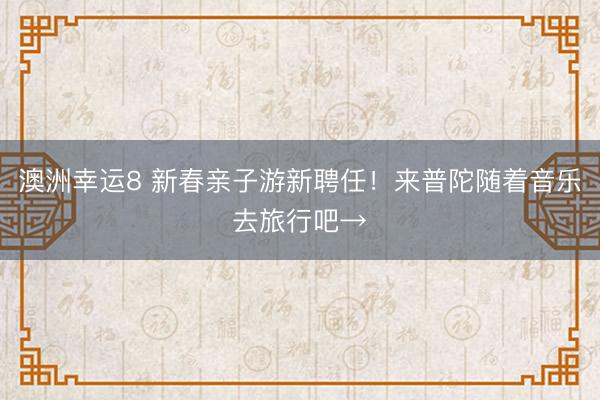 澳洲幸运8 新春亲子游新聘任！来普陀随着音乐去旅行吧→