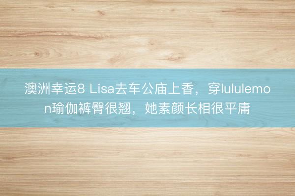 澳洲幸运8 Lisa去车公庙上香，穿lululemon瑜伽裤臀很翘，她素颜长相很平庸