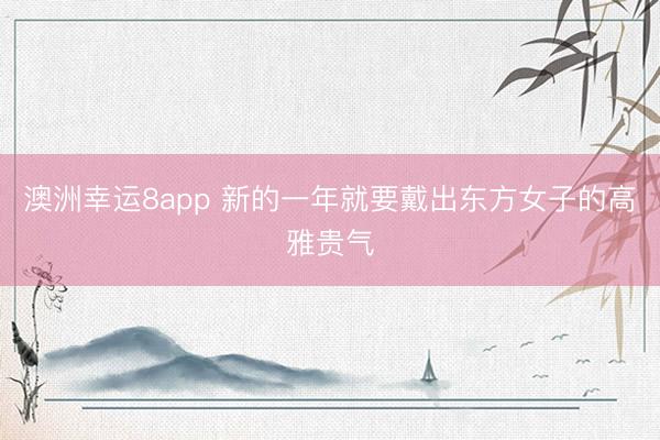 澳洲幸运8app 新的一年就要戴出东方女子的高雅贵气