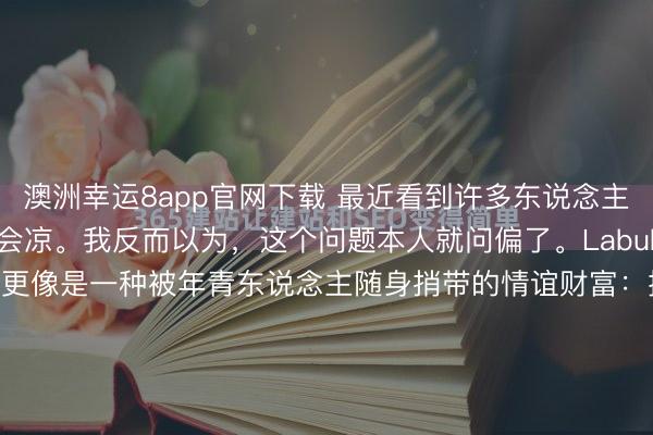 澳洲幸运8app官网下载 最近看到许多东说念主征询 Labubu 会不会凉。我反而以为，这个问题本人就问偏了。Labubu 从来不仅仅玩物。它更像是一种被年青东说念主随身捎带的情谊财富：挂在包上、摆在桌上、拍进像片里，本色是在被看见。信得过撑捏它的，不是盲盒刺激，而是情谊出口 + 酬酢展示。唯有平台还奖励“可晒、可拍、...