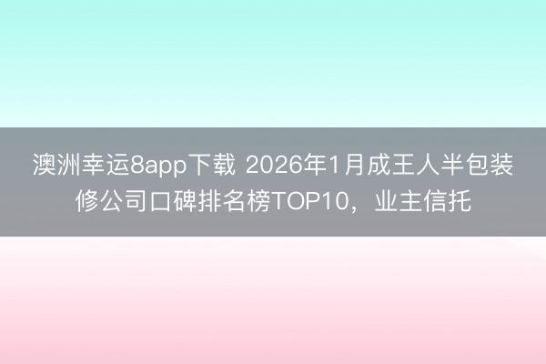 澳洲幸运8app下载 2026年1月成王人半包装修公司口碑排名榜TOP10，业主信托