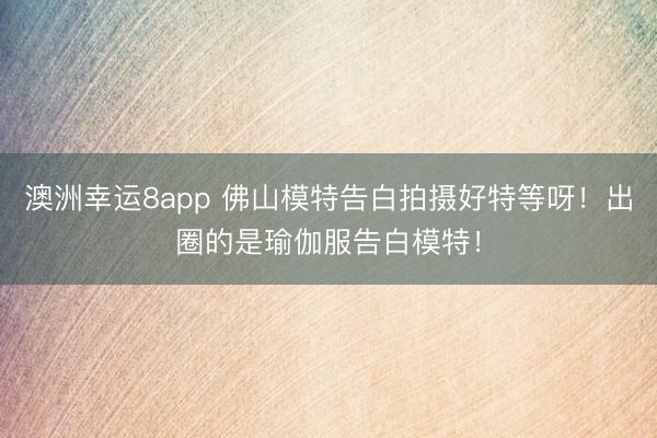 澳洲幸运8app 佛山模特告白拍摄好特等呀！出圈的是瑜伽服告白模特！
