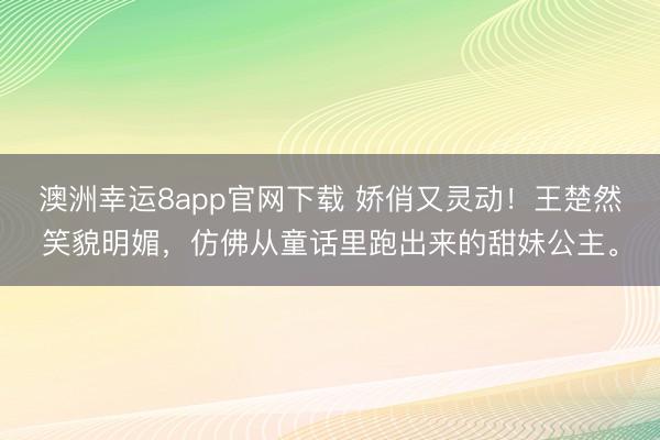 澳洲幸运8app官网下载 娇俏又灵动！王楚然笑貌明媚，仿佛从童话里跑出来的甜妹公主。