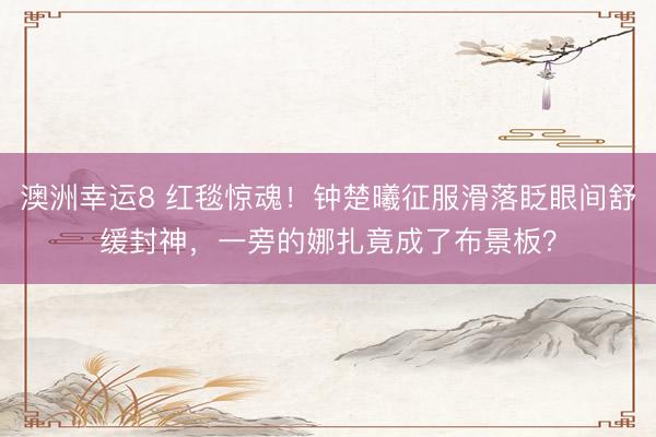 澳洲幸运8 红毯惊魂！钟楚曦征服滑落眨眼间舒缓封神，一旁的娜扎竟成了布景板？