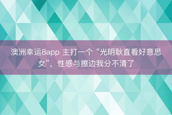 澳洲幸运8app 主打一个 “光明耿直看好意思女”,性感与擦边我分不清了