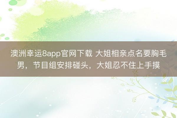 澳洲幸运8app官网下载 大姐相亲点名要胸毛男,节目组安排碰头,大姐忍不住上手摸