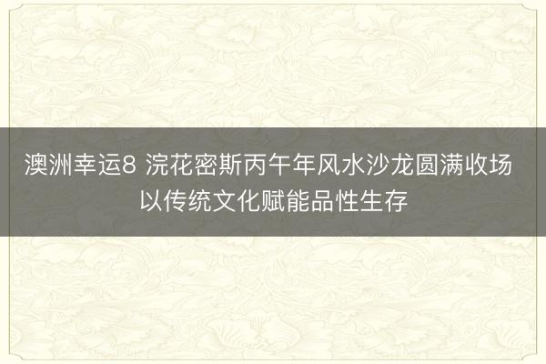 澳洲幸运8 浣花密斯丙午年风水沙龙圆满收场 以传统文化赋能品性生存
