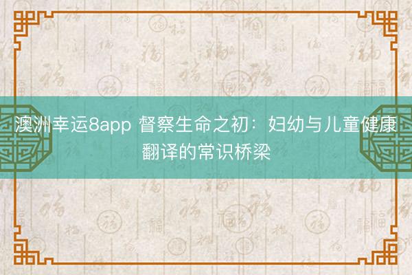 澳洲幸运8app 督察生命之初：妇幼与儿童健康翻译的常识桥梁