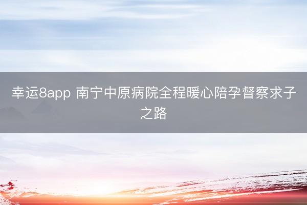 幸运8app 南宁中原病院全程暖心陪孕督察求子之路