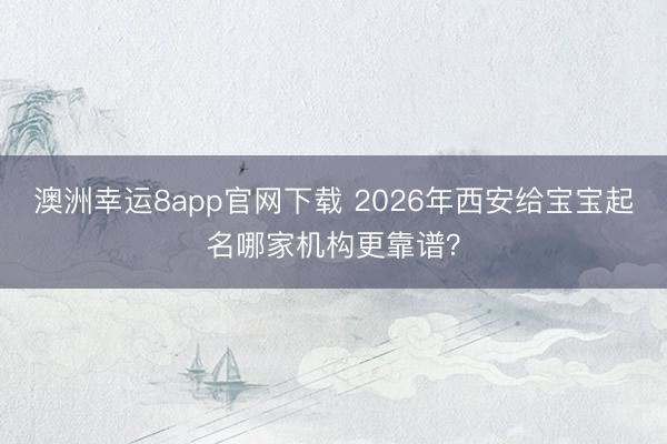 澳洲幸运8app官网下载 2026年西安给宝宝起名哪家机构更靠谱？