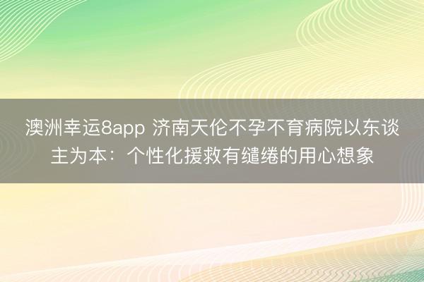 澳洲幸运8app 济南天伦不孕不育病院以东谈主为本:个性化援救有缱绻的用心想象