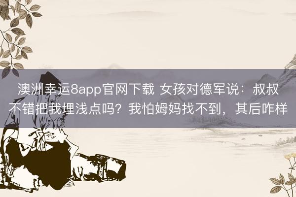 澳洲幸运8app官网下载 女孩对德军说:叔叔不错把我埋浅点吗?我怕姆妈找不到,其后咋样
