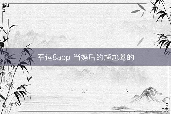 幸运8app 当妈后的尴尬蓦的