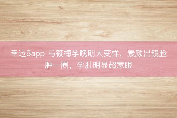 幸运8app 马筱梅孕晚期大变样，素颜出镜脸肿一圈，孕肚明显超惹眼