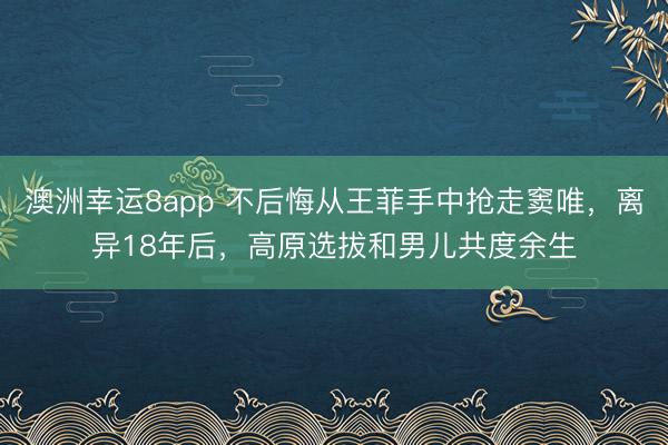 澳洲幸运8app 不后悔从王菲手中抢走窦唯，离异18年后，高原选拔和男儿共度余生