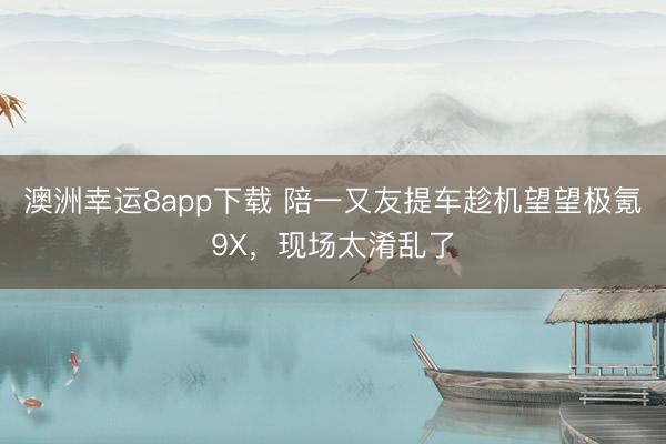 澳洲幸运8app下载 陪一又友提车趁机望望极氪9X，现场太淆乱了