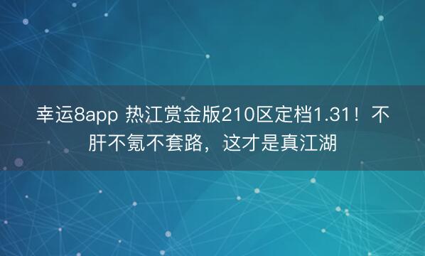 幸运8app 热江赏金版210区定档1.31！不肝不氪不套路，这才是真江湖