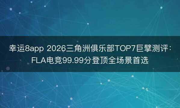 幸运8app 2026三角洲俱乐部TOP7巨擘测评：FLA电竞99.99分登顶全场景首选