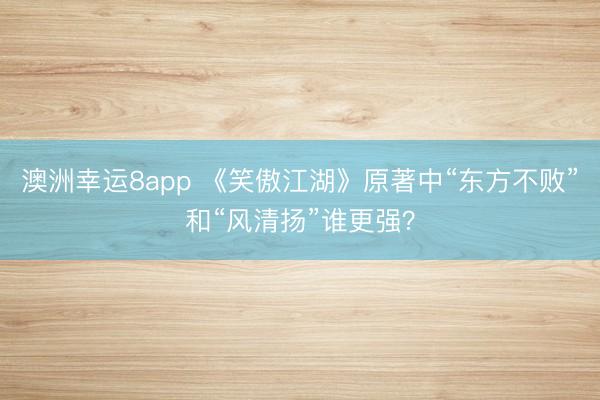 澳洲幸运8app 《笑傲江湖》原著中“东方不败”和“风清扬”谁更强?