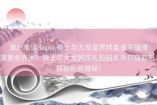 澳洲幸运8app 骑士与大龙星界转盘值不值得抽?抽满要些许米?骑士与大龙新区礼包码兑换码获取形状揭秘!