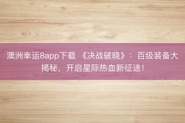 澳洲幸运8app下载 《决战破晓》:百级装备大揭秘,开启星际热血新征途!