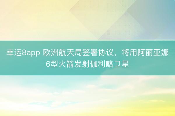 幸运8app 欧洲航天局签署协议,将用阿丽亚娜6型火箭发射伽利略卫星
