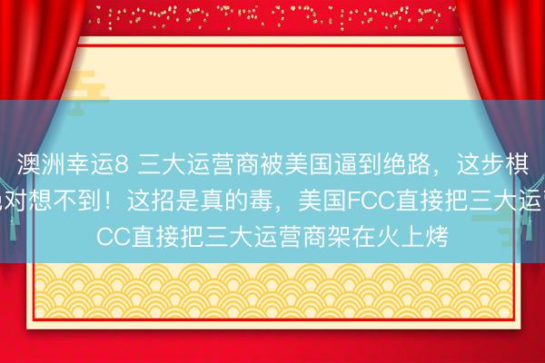 澳洲幸运8 三大运营商被美国逼到绝路，这步棋里的大坑，你绝对想不到！这招是真的毒，美国FCC直接把三大运营商架在火上烤