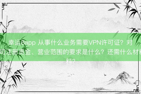 幸运8app 从事什么业务需要VPN许可证?对公司注册资金、营业范围的要求是什么?还需什么材料?