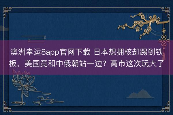澳洲幸运8app官网下载 日本想拥核却踢到铁板,美国竟和中俄朝站一边?高市这次玩大了