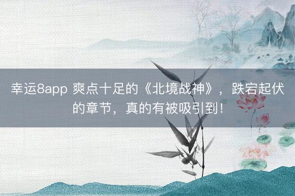 幸运8app 爽点十足的《北境战神》,跌宕起伏的章节,真的有被吸引到!