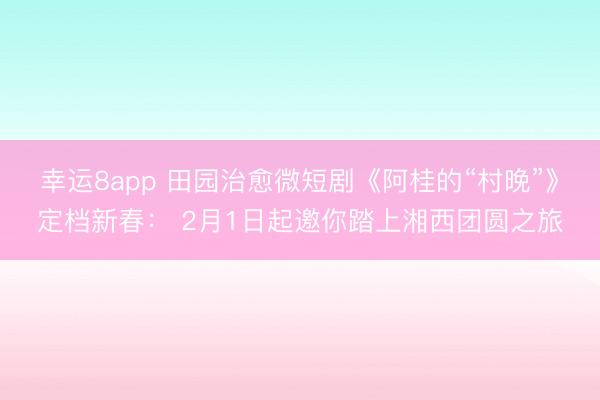 幸运8app 田园治愈微短剧《阿桂的“村晚”》定档新春: 2月1日起邀你踏上湘西团圆之旅