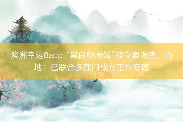 澳洲幸运8app “黑白颠周媛”被立案调查，当地：已联合多部门成立工作专班