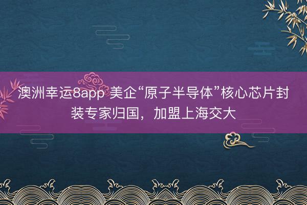 澳洲幸运8app 美企“原子半导体”核心芯片封装专家归国，加盟上海交大