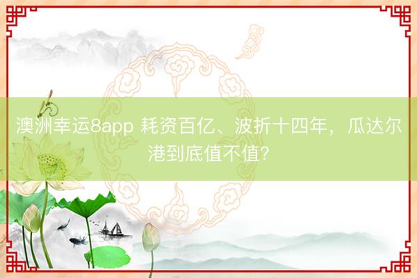 澳洲幸运8app 耗资百亿、波折十四年，瓜达尔港到底值不值？