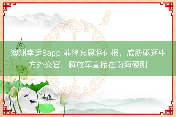 澳洲幸运8app 菲律宾恩将仇报,威胁驱逐中方外交官,解放军直接在南海硬刚