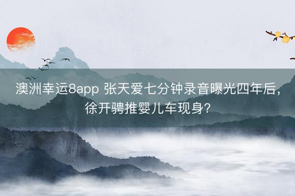 澳洲幸运8app 张天爱七分钟录音曝光四年后,徐开骋推婴儿车现身?