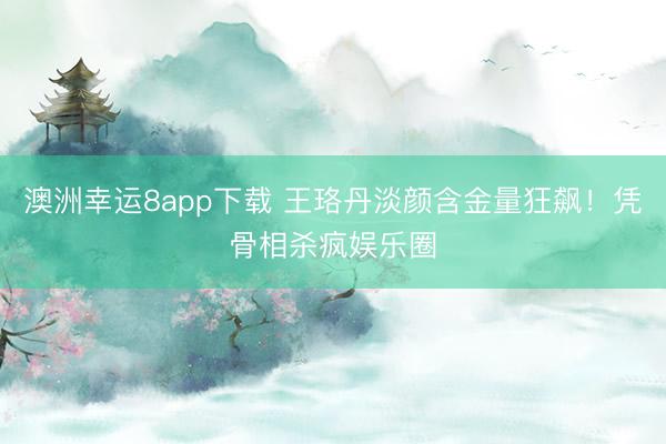 澳洲幸运8app下载 王珞丹淡颜含金量狂飙!凭骨相杀疯娱乐圈