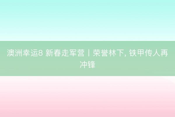 澳洲幸运8 新春走军营丨荣誉林下， 铁甲传人再冲锋