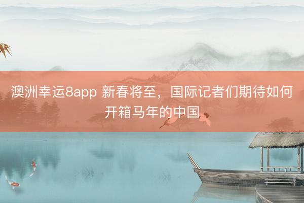 澳洲幸运8app 新春将至，国际记者们期待如何开箱马年的中国